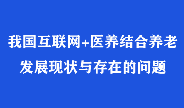 我國(guó)互聯(lián)網(wǎng)+醫(yī)養(yǎng)結(jié)合養(yǎng)老發(fā)展現(xiàn)狀與存在的問(wèn)題